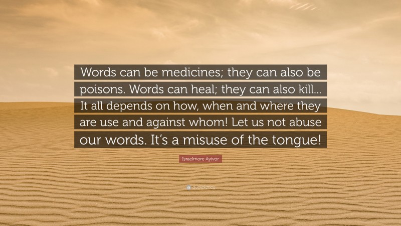 Israelmore Ayivor Quote: “Words can be medicines; they can also be poisons. Words can heal; they can also kill... It all depends on how, when and where they are use and against whom! Let us not abuse our words. It’s a misuse of the tongue!”