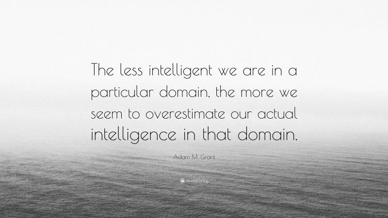 Adam M. Grant Quote: “The less intelligent we are in a particular domain, the more we seem to overestimate our actual intelligence in that domain.”