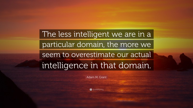 Adam M. Grant Quote: “The less intelligent we are in a particular domain, the more we seem to overestimate our actual intelligence in that domain.”