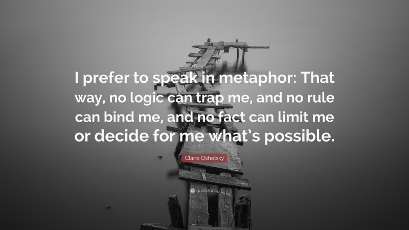 Claire Oshetsky Quote: “I prefer to speak in metaphor: That way, no logic can trap me, and no rule can bind me, and no fact can limit me or decide for me what’s possible.”