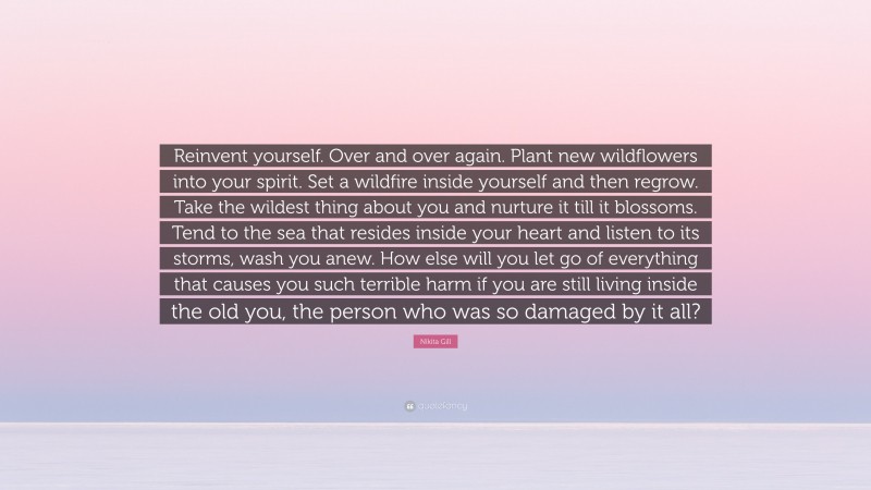 Nikita Gill Quote: “Reinvent yourself. Over and over again. Plant new wildflowers into your spirit. Set a wildfire inside yourself and then regrow. Take the wildest thing about you and nurture it till it blossoms. Tend to the sea that resides inside your heart and listen to its storms, wash you anew. How else will you let go of everything that causes you such terrible harm if you are still living inside the old you, the person who was so damaged by it all?”