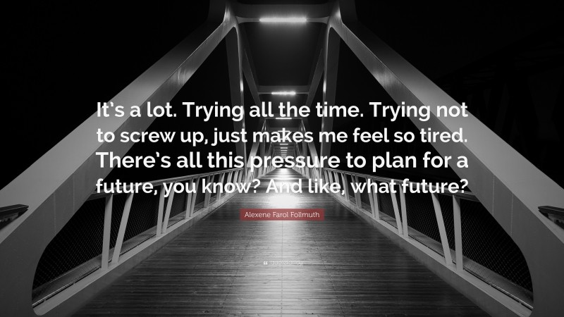 Alexene Farol Follmuth Quote: “It’s a lot. Trying all the time. Trying not to screw up, just makes me feel so tired. There’s all this pressure to plan for a future, you know? And like, what future?”