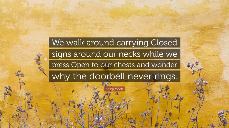 Shinji Moon Quote: “We walk around carrying Closed signs around our necks while we press Open to our chests and wonder why the doorbell never rings.”