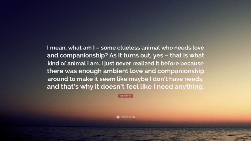 Allie Brosh Quote: “I mean, what am I – some clueless animal who needs love and companionship? As it turns out, yes – that is what kind of animal I am. I just never realized it before because there was enough ambient love and companionship around to make it seem like maybe I don’t have needs, and that’s why it doesn’t feel like I need anything.”