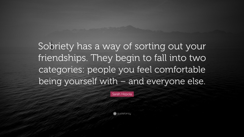 Sarah Hepola Quote: “Sobriety has a way of sorting out your friendships. They begin to fall into two categories: people you feel comfortable being yourself with – and everyone else.”