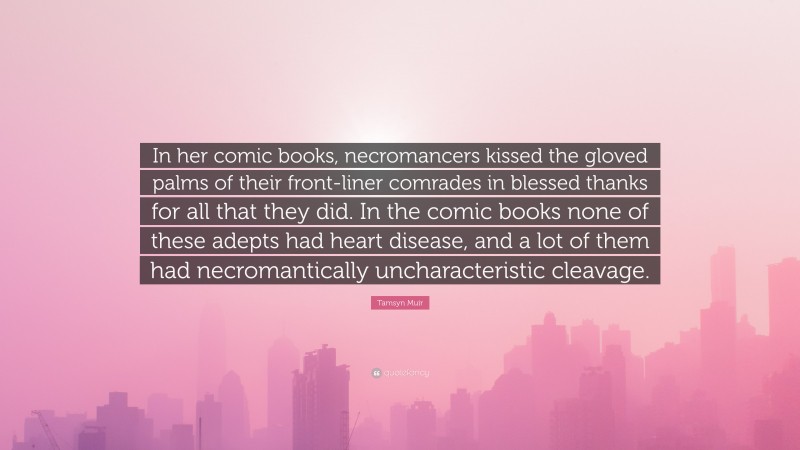 Tamsyn Muir Quote: “In her comic books, necromancers kissed the gloved palms of their front-liner comrades in blessed thanks for all that they did. In the comic books none of these adepts had heart disease, and a lot of them had necromantically uncharacteristic cleavage.”