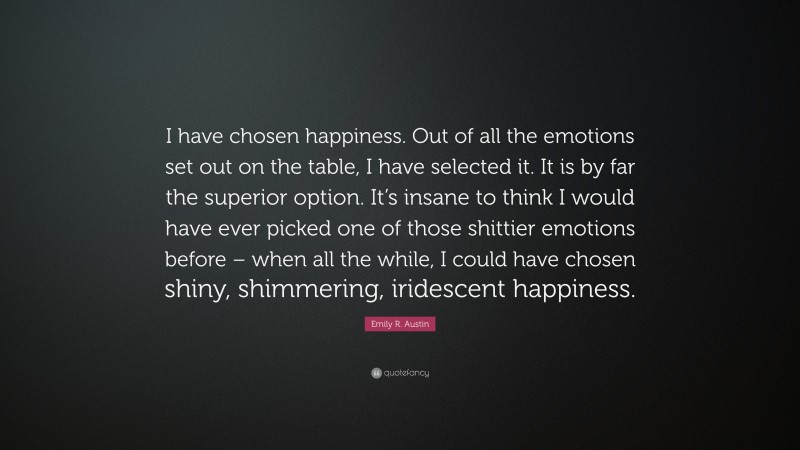 Emily R. Austin Quote: “I have chosen happiness. Out of all the emotions set out on the table, I have selected it. It is by far the superior option. It’s insane to think I would have ever picked one of those shittier emotions before – when all the while, I could have chosen shiny, shimmering, iridescent happiness.”