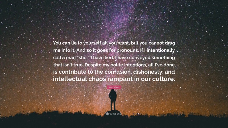 Matt Walsh Quote: “You can lie to yourself all you want, but you cannot drag me into it. And so it goes for pronouns. If I intentionally call a man “she,” I have lied. I have conveyed something that isn’t true. Despite my polite intentions, all I’ve done is contribute to the confusion, dishonesty, and intellectual chaos rampant in our culture.”