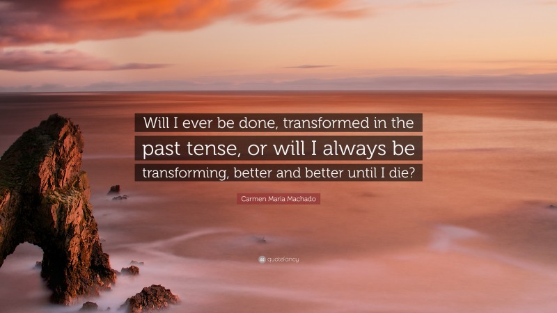 Carmen Maria Machado Quote: “Will I ever be done, transformed in the past tense, or will I always be transforming, better and better until I die?”