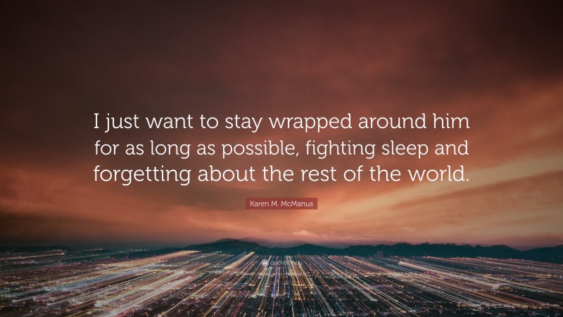 Karen M. McManus Quote: “I just want to stay wrapped around him for as long as possible, fighting sleep and forgetting about the rest of the world.”