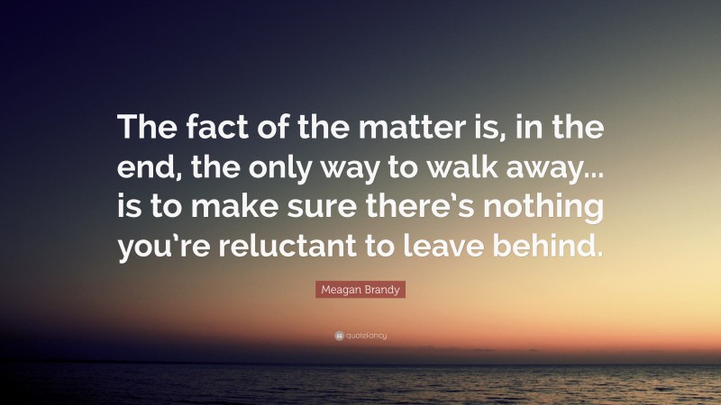 Meagan Brandy Quote: “The fact of the matter is, in the end, the only way to walk away... is to make sure there’s nothing you’re reluctant to leave behind.”