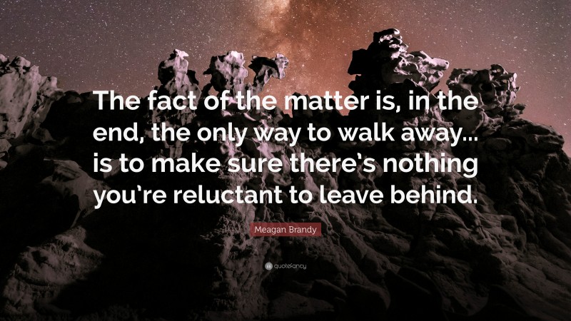 Meagan Brandy Quote: “The fact of the matter is, in the end, the only way to walk away... is to make sure there’s nothing you’re reluctant to leave behind.”