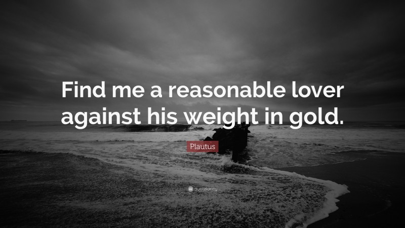Plautus Quote: “Find me a reasonable lover against his weight in gold.”