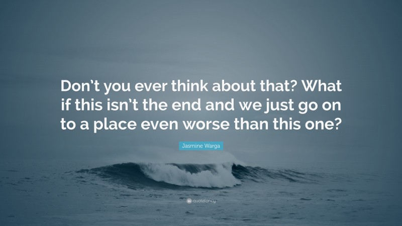 Jasmine Warga Quote: “Don’t you ever think about that? What if this isn’t the end and we just go on to a place even worse than this one?”