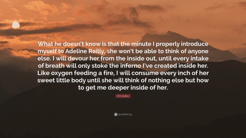 H.D. Carlton Quote: “What he doesn’t know is that the minute I properly introduce myself to Adeline Reilly, she won’t be able to think of anyone else. I will devour her from the inside out, until every intake of breath will only stoke the inferno I’ve created inside her. Like oxygen feeding a fire, I will consume every inch of her sweet little body until she will think of nothing else but how to get me deeper inside of her.”