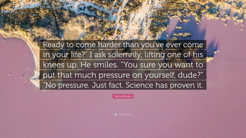 Sarina Bowen Quote: “Ready to come harder than you’ve ever come in your life?” I ask solemnly, lifting one of his knees up. He smiles. “You sure you want to put that much pressure on yourself, dude?” “No pressure. Just fact. Science has proven it.”