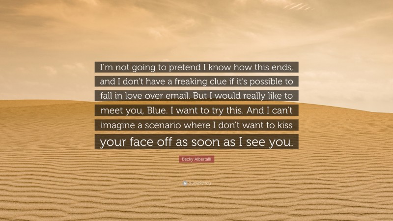 Becky Albertalli Quote: “I’m not going to pretend I know how this ends, and I don’t have a freaking clue if it’s possible to fall in love over email. But I would really like to meet you, Blue. I want to try this. And I can’t imagine a scenario where I don’t want to kiss your face off as soon as I see you.”