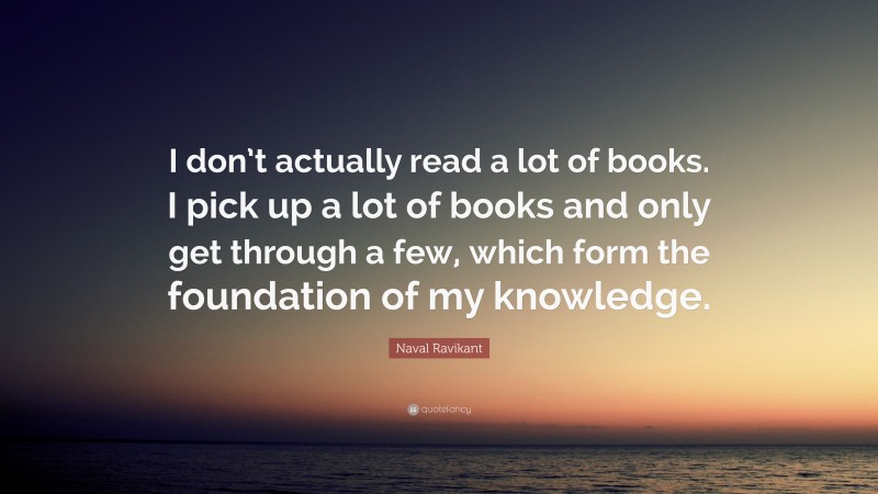 Naval Ravikant Quote: “I don’t actually read a lot of books. I pick up a lot of books and only get through a few, which form the foundation of my knowledge.”