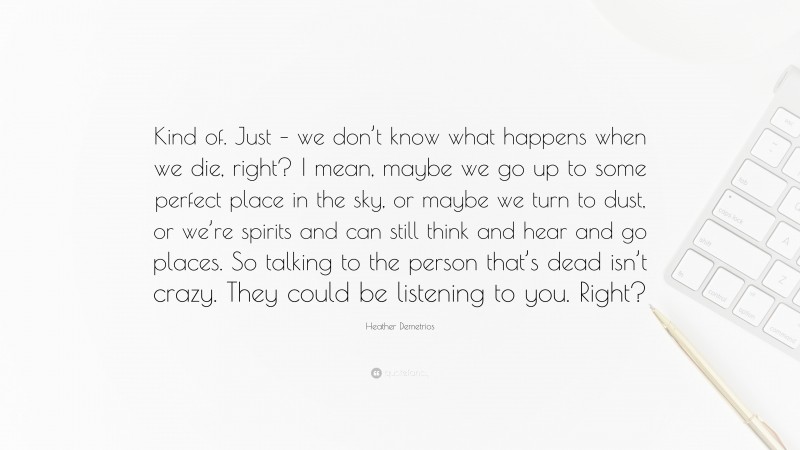 Heather Demetrios Quote: “Kind of. Just – we don’t know what happens when we die, right? I mean, maybe we go up to some perfect place in the sky, or maybe we turn to dust, or we’re spirits and can still think and hear and go places. So talking to the person that’s dead isn’t crazy. They could be listening to you. Right?”