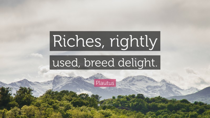 Plautus Quote: “Riches, rightly used, breed delight.”
