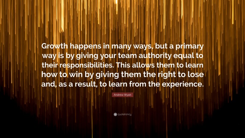 Andrew Wyatt Quote: “Growth happens in many ways, but a primary way is by giving your team authority equal to their responsibilities. This allows them to learn how to win by giving them the right to lose and, as a result, to learn from the experience.”