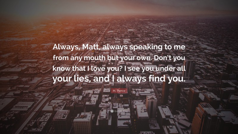 M. Pierce Quote: “Always, Matt, always speaking to me from any mouth but your own. Don’t you know that I love you? I see you under all your lies, and I always find you.”