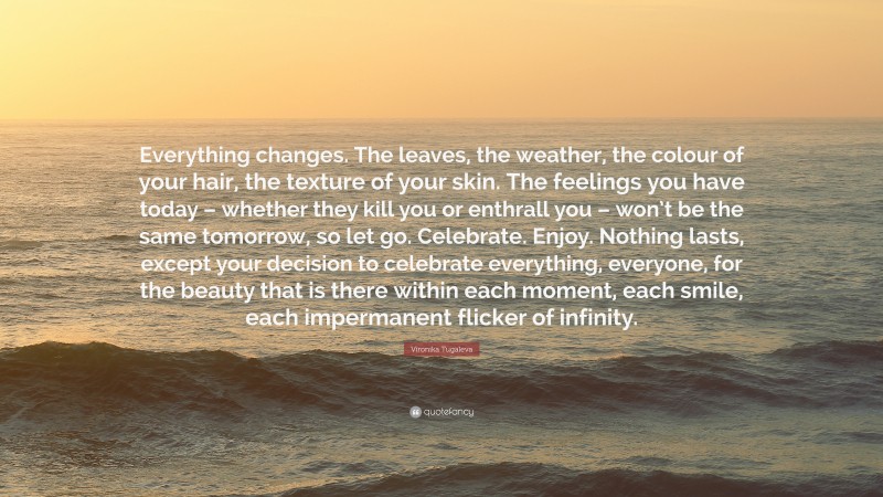 Vironika Tugaleva Quote: “Everything changes. The leaves, the weather, the colour of your hair, the texture of your skin. The feelings you have today – whether they kill you or enthrall you – won’t be the same tomorrow, so let go. Celebrate. Enjoy. Nothing lasts, except your decision to celebrate everything, everyone, for the beauty that is there within each moment, each smile, each impermanent flicker of infinity.”