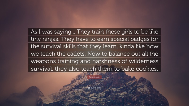 Alanea Alder Quote: “As I was saying... They train these girls to be like tiny ninjas. They have to earn special badges for the survival skills that they learn, kinda like how we teach the cadets. Now to balance out all the weapons training and harshness of wilderness survival, they also teach them to bake cookies.”