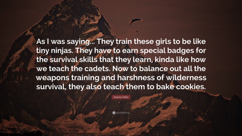 Alanea Alder Quote: “As I was saying... They train these girls to be like tiny ninjas. They have to earn special badges for the survival skills that they learn, kinda like how we teach the cadets. Now to balance out all the weapons training and harshness of wilderness survival, they also teach them to bake cookies.”