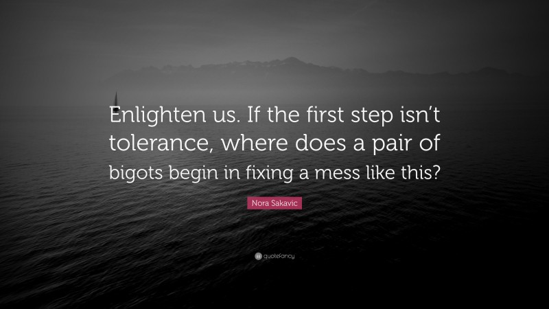 Nora Sakavic Quote: “Enlighten us. If the first step isn’t tolerance, where does a pair of bigots begin in fixing a mess like this?”