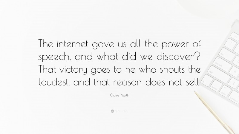Claire North Quote: “The internet gave us all the power of speech, and what did we discover? That victory goes to he who shouts the loudest, and that reason does not sell.”