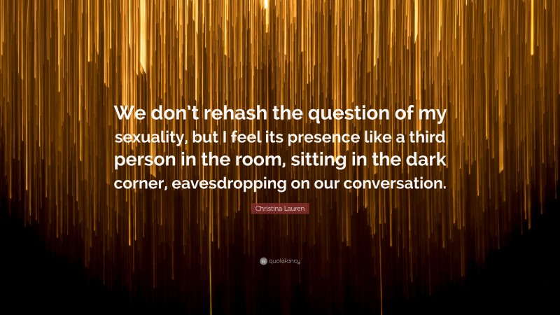 Christina Lauren Quote: “We don’t rehash the question of my sexuality, but I feel its presence like a third person in the room, sitting in the dark corner, eavesdropping on our conversation.”
