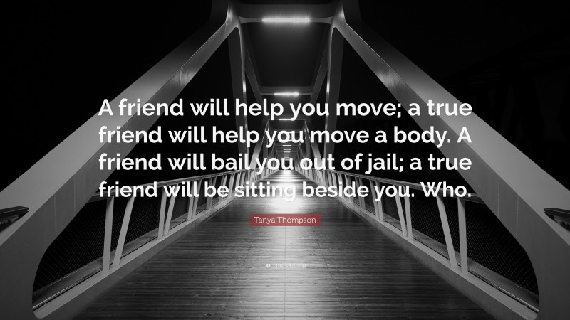 Tanya Thompson Quote: “A friend will help you move; a true friend will help you move a body. A friend will bail you out of jail; a true friend will be sitting beside you. Who.”