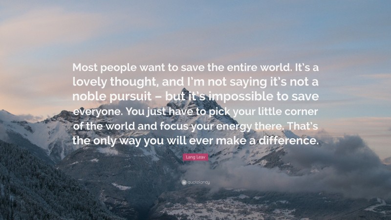 Lang Leav Quote: “Most people want to save the entire world. It’s a lovely thought, and I’m not saying it’s not a noble pursuit – but it’s impossible to save everyone. You just have to pick your little corner of the world and focus your energy there. That’s the only way you will ever make a difference.”