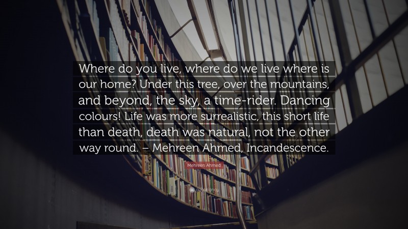 Mehreen Ahmed Quote: “Where do you live, where do we live where is our home? Under this tree, over the mountains, and beyond, the sky, a time-rider. Dancing colours! Life was more surrealistic, this short life than death, death was natural, not the other way round. – Mehreen Ahmed, Incandescence.”