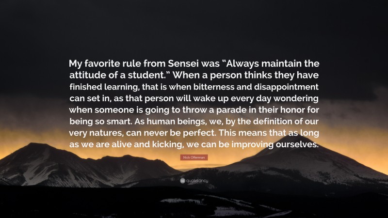 Nick Offerman Quote: “My favorite rule from Sensei was “Always maintain the attitude of a student.” When a person thinks they have finished learning, that is when bitterness and disappointment can set in, as that person will wake up every day wondering when someone is going to throw a parade in their honor for being so smart. As human beings, we, by the definition of our very natures, can never be perfect. This means that as long as we are alive and kicking, we can be improving ourselves.”