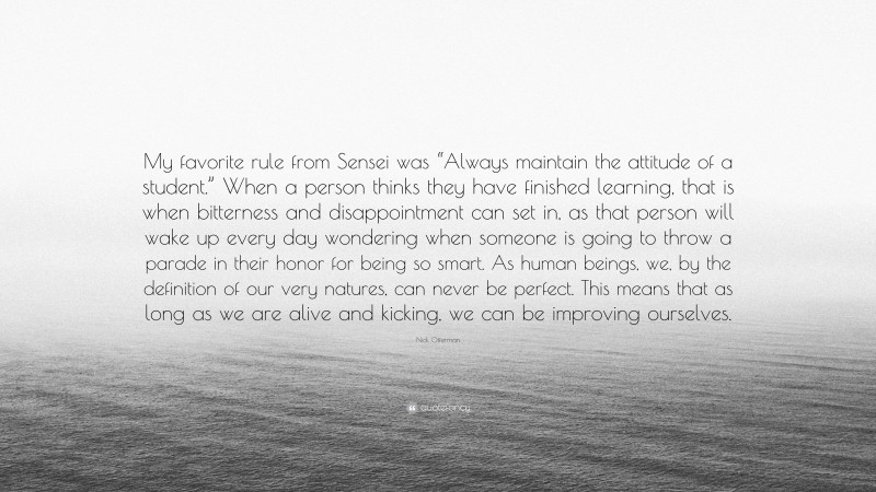 Nick Offerman Quote: “My favorite rule from Sensei was “Always maintain the attitude of a student.” When a person thinks they have finished learning, that is when bitterness and disappointment can set in, as that person will wake up every day wondering when someone is going to throw a parade in their honor for being so smart. As human beings, we, by the definition of our very natures, can never be perfect. This means that as long as we are alive and kicking, we can be improving ourselves.”