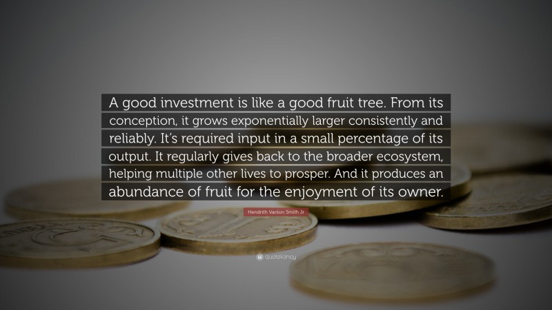 Hendrith Vanlon Smith Jr Quote: “A good investment is like a good fruit tree. From its conception, it grows exponentially larger consistently and reliably. It’s required input in a small percentage of its output. It regularly gives back to the broader ecosystem, helping multiple other lives to prosper. And it produces an abundance of fruit for the enjoyment of its owner.”