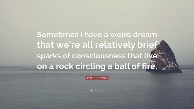 Iain S. Thomas Quote: “Sometimes I have a weird dream that we’re all relatively brief sparks of consciousness that live on a rock circling a ball of fire.”