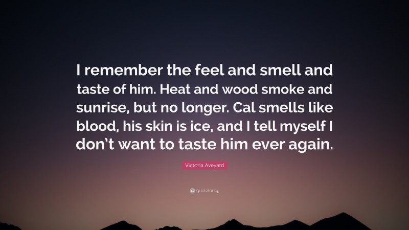 Victoria Aveyard Quote: “I remember the feel and smell and taste of him. Heat and wood smoke and sunrise, but no longer. Cal smells like blood, his skin is ice, and I tell myself I don’t want to taste him ever again.”