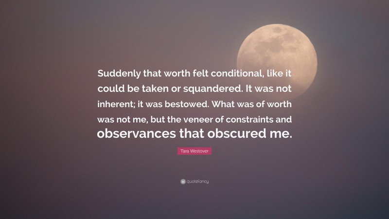 Tara Westover Quote: “Suddenly that worth felt conditional, like it could be taken or squandered. It was not inherent; it was bestowed. What was of worth was not me, but the veneer of constraints and observances that obscured me.”