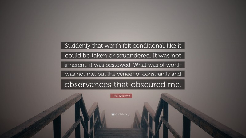 Tara Westover Quote: “Suddenly that worth felt conditional, like it could be taken or squandered. It was not inherent; it was bestowed. What was of worth was not me, but the veneer of constraints and observances that obscured me.”