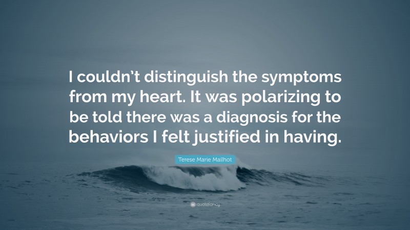 Terese Marie Mailhot Quote: “I couldn’t distinguish the symptoms from my heart. It was polarizing to be told there was a diagnosis for the behaviors I felt justified in having.”