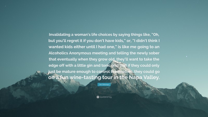 Jen Kirkman Quote: “Invalidating a woman’s life choices by saying things like, “Oh, but you’ll regret it if you don’t have kids,” or, “I didn’t think I wanted kids either until I had one,” is like me going to an Alcoholics Anonymous meeting and telling the newly sober that eventually when they grow old, they’ll want to take the edge off with a little gin and tonic and that if they could only just be mature enough to control themselves, they could go on a fun wine-tasting tour in the Napa Valley.”