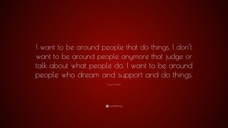 Amy Poehler Quote: “I want to be around people that do things. I don’t want to be around people anymore that judge or talk about what people do. I want to be around people who dream and support and do things.”