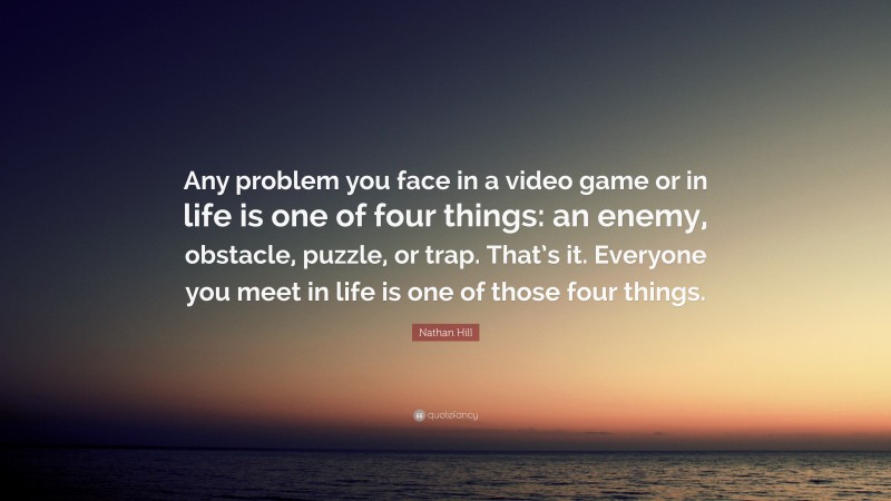 Nathan Hill Quote: “Any problem you face in a video game or in life is one of four things: an enemy, obstacle, puzzle, or trap. That’s it. Everyone you meet in life is one of those four things.”