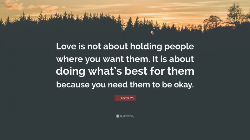 K. Ancrum Quote: “Love is not about holding people where you want them. It is about doing what’s best for them because you need them to be okay.”