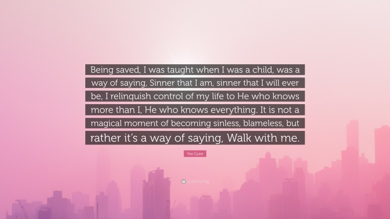 Yaa Gyasi Quote: “Being saved, I was taught when I was a child, was a way of saying, Sinner that I am, sinner that I will ever be, I relinquish control of my life to He who knows more than I, He who knows everything. It is not a magical moment of becoming sinless, blameless, but rather it’s a way of saying, Walk with me.”