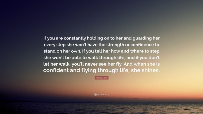 Alanea Alder Quote: “If you are constantly holding on to her and guarding her every step she won’t have the strength or confidence to stand on her own. If you tell her how and where to step she won’t be able to walk through life, and if you don’t let her walk, you’ll never see her fly. And when she is confident and flying through life, she shines.”