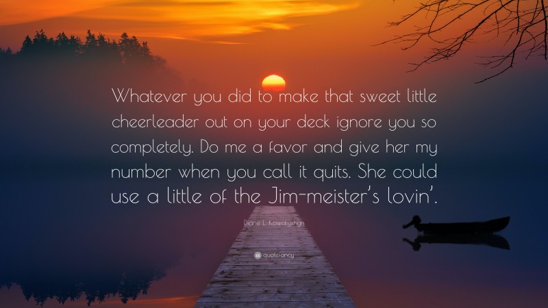 Diane L. Kowalyshyn Quote: “Whatever you did to make that sweet little cheerleader out on your deck ignore you so completely. Do me a favor and give her my number when you call it quits. She could use a little of the Jim-meister’s lovin’.”